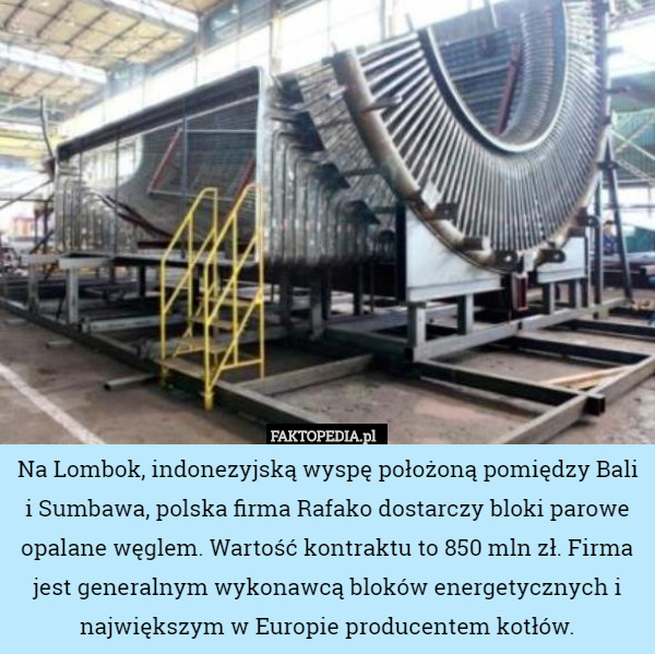 Na Lombok, indonezyjską wyspę położoną pomiędzy Bali i Sumbawa, polska firma Rafako dostarczy bloki parowe opalane węglem. Wartość kontraktu to 850 mln zł. Firma jest generalnym wykonawcą bloków energetycznych i największym w Europie producentem kotłów. 