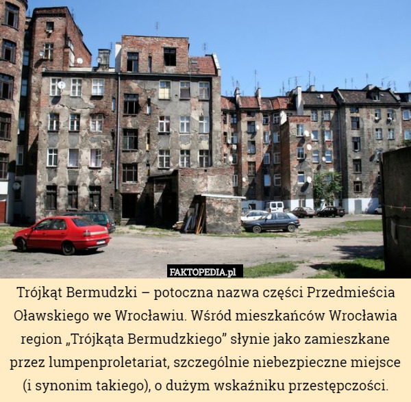 Trójkąt Bermudzki – potoczna nazwa części Przedmieścia Oławskiego we Wrocławiu. Wśród mieszkańców Wrocławia region „Trójkąta Bermudzkiego” słynie jako zamieszkane przez lumpenproletariat, szczególnie niebezpieczne miejsce (i synonim takiego), o dużym wskaźniku przestępczości. 