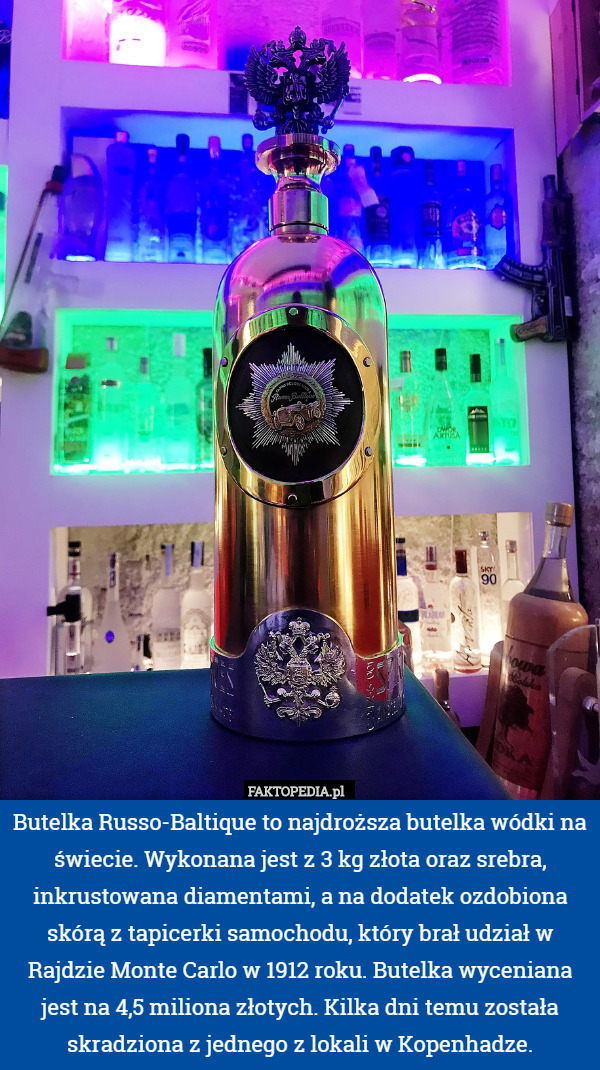 Butelka Russo-Baltique to najdroższa butelka wódki na świecie. Wykonana jest z 3 kg złota oraz srebra, inkrustowana diamentami, a na dodatek ozdobiona skórą z tapicerki samochodu, który brał udział w Rajdzie Monte Carlo w 1912 roku. Butelka wyceniana jest na 4,5 miliona złotych. Kilka dni temu została skradziona z jednego z lokali w Kopenhadze. 