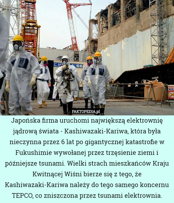 Japońska firma uruchomi największą elektrownię jądrową świata - Kashiwazaki-Kariwa, która była nieczynna przez 6 lat po gigantycznej katastrofie w Fukushimie wywołanej przez trzęsienie ziemi i późniejsze tsunami. Wielki strach mieszkańców Kraju Kwitnącej Wiśni bierze się z tego, że Kashiwazaki-Kariwa należy do tego samego koncernu TEPCO, co zniszczona przez tsunami elektrownia. 