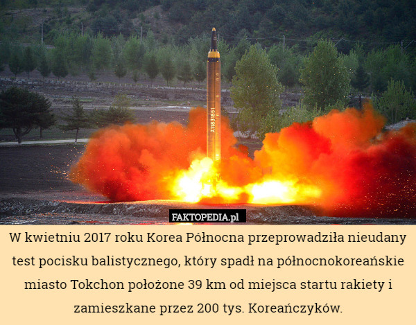 W kwietniu 2017 roku Korea Północna przeprowadziła nieudany test pocisku balistycznego, który spadł na północnokoreańskie miasto Tokchon położone 39 km od miejsca startu rakiety i zamieszkane przez 200 tys. Koreańczyków. 