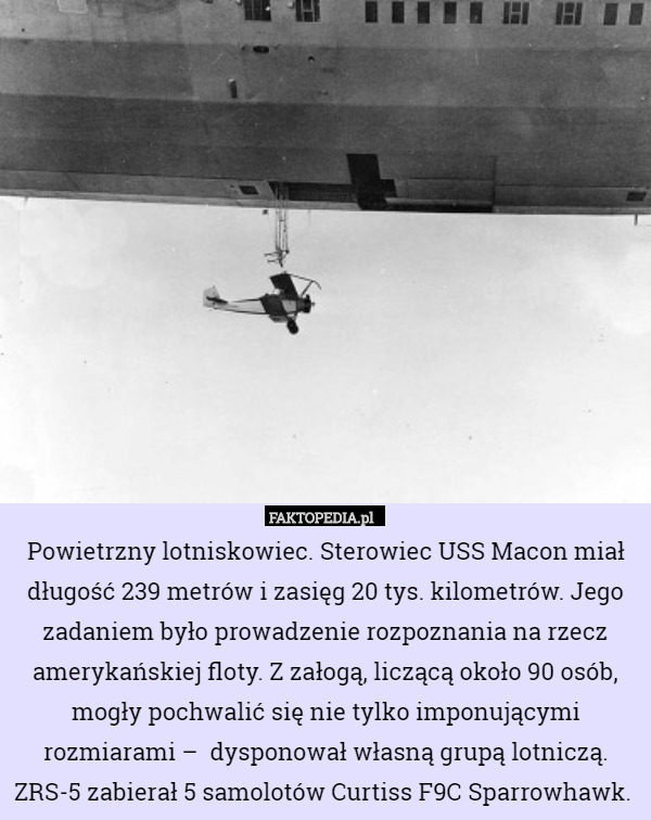 Powietrzny lotniskowiec. Sterowiec USS Macon miał długość 239 metrów i zasięg 20 tys. kilometrów. Jego zadaniem było prowadzenie rozpoznania na rzecz amerykańskiej floty. Z załogą, liczącą około 90 osób, mogły pochwalić się nie tylko imponującymi rozmiarami –  dysponował własną grupą lotniczą. ZRS-5 zabierał 5 samolotów Curtiss F9C Sparrowhawk. 