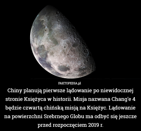 Chiny planują pierwsze lądowanie po niewidocznej stronie Księżyca w historii. Misja nazwana Chang'e 4 będzie czwartą chińską misją na Księżyc. Lądowanie na powierzchni Srebrnego Globu ma odbyć się jeszcze przed rozpoczęciem 2019 r. 