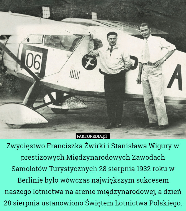 Zwycięstwo Franciszka Żwirki i Stanisława Wigury w prestiżowych Międzynarodowych Zawodach Samolotów Turystycznych 28 sierpnia 1932 roku w Berlinie było wówczas największym sukcesem naszego lotnictwa na arenie międzynarodowej, a dzień 28 sierpnia ustanowiono Świętem Lotnictwa Polskiego. 