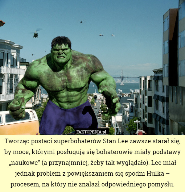Tworząc postaci superbohaterów Stan Lee zawsze starał się, by moce, którymi posługują się bohaterowie miały podstawy „naukowe” (a przynajmniej, żeby tak wyglądało). Lee miał jednak problem z powiększaniem się spodni Hulka – procesem, na który nie znalazł odpowiedniego pomysłu. 