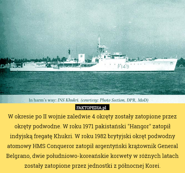 W okresie po II wojnie zaledwie 4 okręty zostały zatopione przez okręty podwodne. W roku 1971 pakistański "Hangor" zatopił indyjską fregatę Khukri. W roku 1982 brytyjski okręt podwodny atomowy HMS Conqueror zatopił argentyński krążownik General Belgrano, dwie południowo-koreańskie korwety w różnych latach zostały zatopione przez jednostki z północnej Korei. 