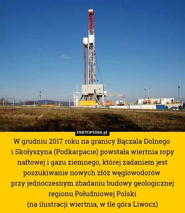 W grudniu 2017 roku na granicy Bączala Dolnego 
i Skołyszyna (Podkarpacie) powstała wiertnia ropy naftowej i gazu ziemnego, której zadaniem jest poszukiwanie nowych złóż węglowodorów 
przy jednoczesnym zbadaniu budowy geologicznej regionu Południowej Polski
(na ilustracji wiertnia, w tle góra Liwocz) 
