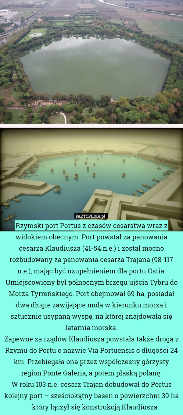 Rzymski port Portus z czasów cesarstwa wraz z widokiem obecnym. Port powstał za panowania cesarza Klaudiusza (41-54 n.e.) i został mocno rozbudowany za panowania cesarza Trajana (98-117 n.e.), mając być uzupełnieniem dla portu Ostia.
Umiejscowiony był północnym brzegu ujścia Tybru do Morza Tyrreńskiego. Port obejmował 69 ha, posiadał dwa długie zawijające mola w kierunku morza i sztucznie usypaną wyspę, na której znajdowała się latarnia morska.
Zapewne za rządów Klaudiusza powstała także droga z Rzymu do Portu o nazwie Via Portuensis o długości 24 km. Przebiegała ona przez współczesny górzysty region Ponte Galeria, a potem płaską polanę.
W roku 103 n.e. cesarz Trajan dobudował do Portus kolejny port – sześciokątny basen o powierzchni 39 ha – który łączył się konstrukcją Klaudiusza 