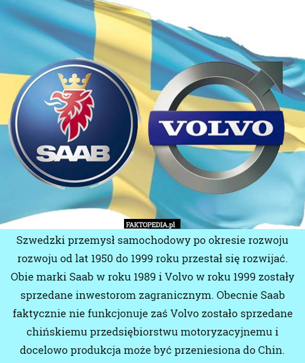 Szwedzki przemysł samochodowy po okresie rozwoju rozwoju od lat 1950 do 1999 roku przestał się rozwijać. Obie marki Saab w roku 1989 i Volvo w roku 1999 zostały sprzedane inwestorom zagranicznym. Obecnie Saab faktycznie nie funkcjonuje zaś Volvo zostało sprzedane chińskiemu przedsiębiorstwu motoryzacyjnemu i docelowo produkcja może być przeniesiona do Chin. 