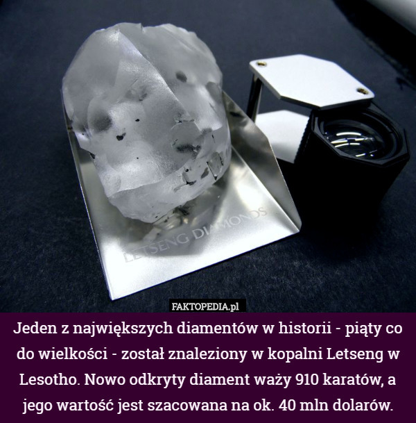 ​Jeden z największych diamentów w historii - piąty co do wielkości - został znaleziony w kopalni Letseng w Lesotho. Nowo odkryty diament waży 910 karatów, a jego wartość jest szacowana na ok. 40 mln dolarów. 