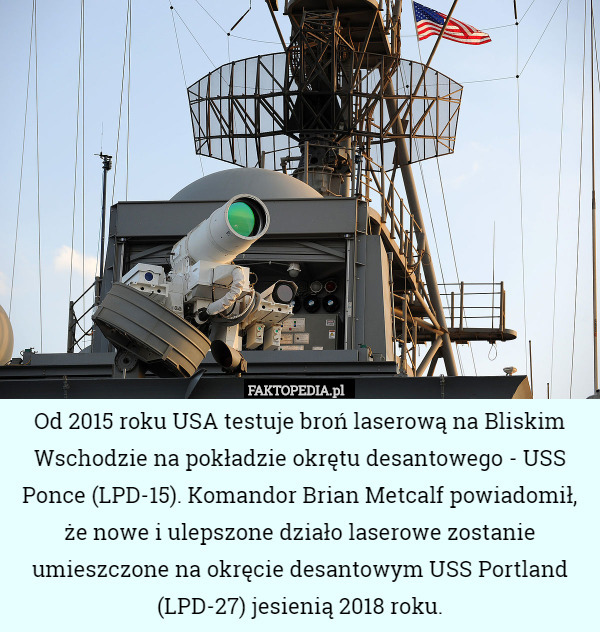 Od 2015 roku USA testuje broń laserową na Bliskim Wschodzie na pokładzie okrętu desantowego - USS Ponce (LPD-15). Komandor Brian Metcalf powiadomił, że nowe i ulepszone działo laserowe zostanie umieszczone na okręcie desantowym USS Portland (LPD-27) jesienią 2018 roku. 