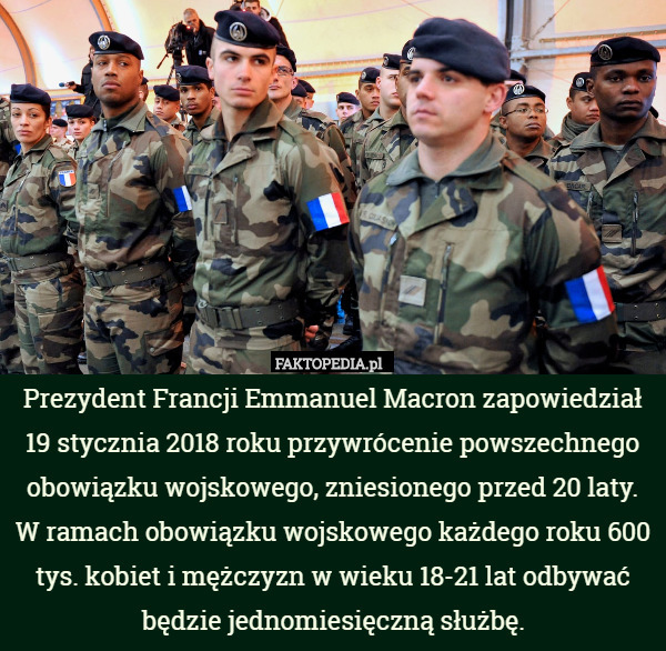 Prezydent Francji Emmanuel Macron zapowiedział 19 stycznia 2018 roku przywrócenie powszechnego obowiązku wojskowego, zniesionego przed 20 laty. W ramach obowiązku wojskowego każdego roku 600 tys. kobiet i mężczyzn w wieku 18-21 lat odbywać będzie jednomiesięczną służbę. 