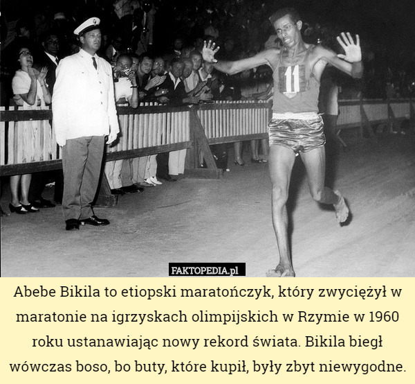 Abebe Bikila to etiopski maratończyk, który zwyciężył w maratonie na igrzyskach olimpijskich w Rzymie w 1960 roku ustanawiając nowy rekord świata. Bikila biegł wówczas boso, bo buty, które kupił, były zbyt niewygodne. 