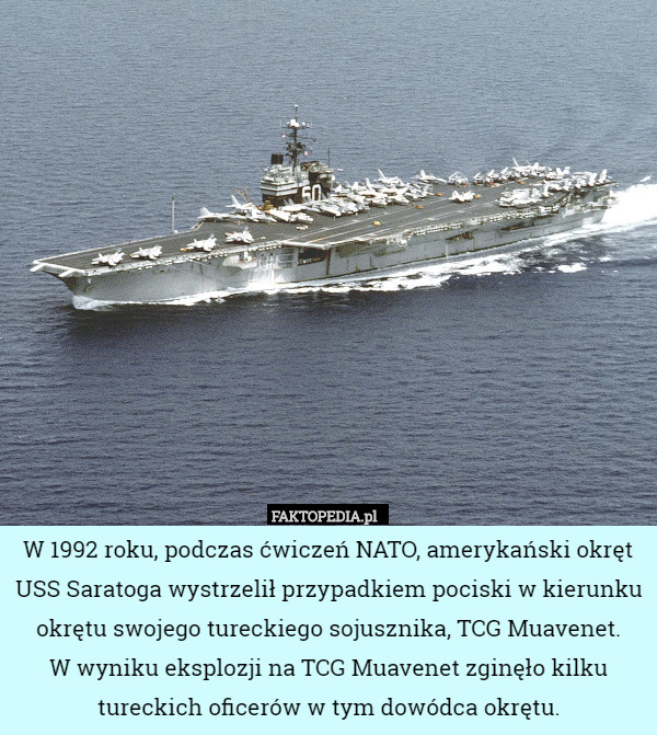 W 1992 roku, podczas ćwiczeń NATO, amerykański okręt USS Saratoga wystrzelił przypadkiem pociski w kierunku okrętu swojego tureckiego sojusznika, TCG Muavenet.
W wyniku eksplozji na TCG Muavenet zginęło kilku tureckich oficerów w tym dowódca okrętu. 