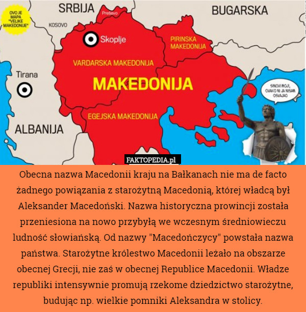 Obecna nazwa Macedonii kraju na Bałkanach nie ma de facto żadnego powiązania z starożytną Macedonią, której władcą był Aleksander Macedoński. Nazwa historyczna prowincji została przeniesiona na nowo przybyłą we wczesnym średniowieczu ludność słowiańską. Od nazwy "Macedończycy" powstała nazwa państwa. Starożytne królestwo Macedonii leżało na obszarze obecnej Grecji, nie zaś w obecnej Republice Macedonii. Władze republiki intensywnie promują rzekome dziedzictwo starożytne, budując np. wielkie pomniki Aleksandra w stolicy. 