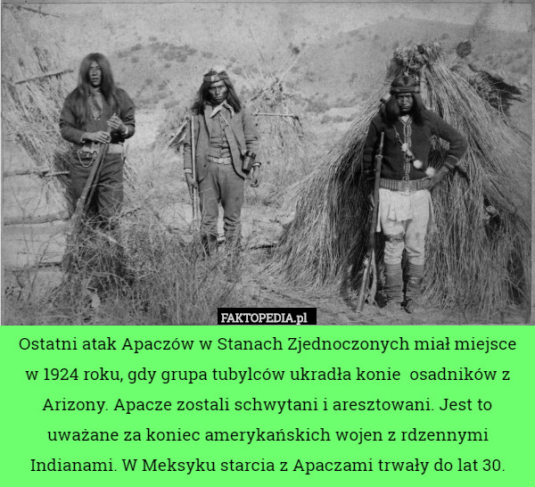 Ostatni atak Apaczów w Stanach Zjednoczonych miał miejsce w 1924 roku, gdy grupa tubylców ukradła konie  osadników z Arizony. Apacze zostali schwytani i aresztowani. Jest to uważane za koniec amerykańskich wojen z rdzennymi Indianami. W Meksyku starcia z Apaczami trwały do lat 30. 