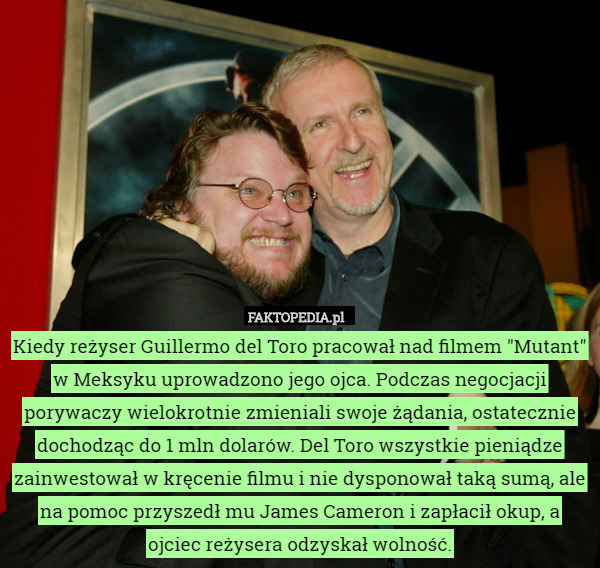 Kiedy reżyser Guillermo del Toro pracował nad filmem "Mutant" w Meksyku uprowadzono jego ojca. Podczas negocjacji porywaczy wielokrotnie zmieniali swoje żądania, ostatecznie dochodząc do 1 mln dolarów. Del Toro wszystkie pieniądze zainwestował w kręcenie filmu i nie dysponował taką sumą, ale na pomoc przyszedł mu James Cameron i zapłacił okup, a ojciec reżysera odzyskał wolność. 