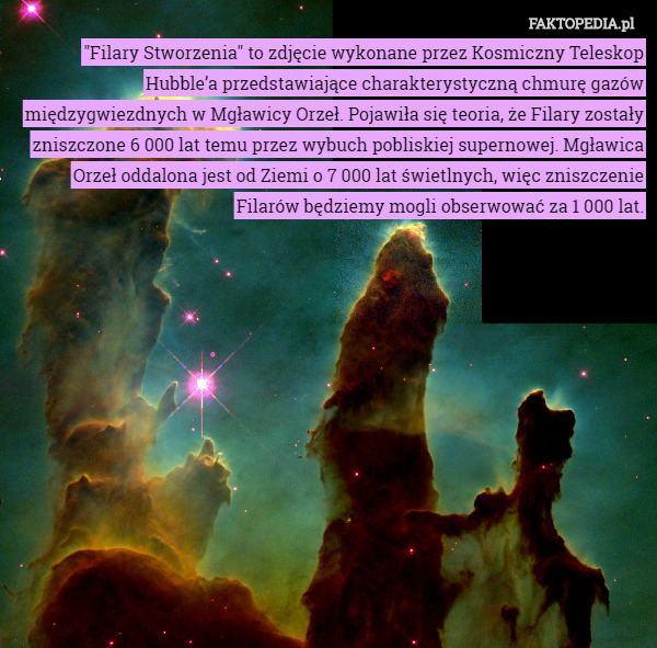 "Filary Stworzenia" to zdjęcie wykonane przez Kosmiczny Teleskop Hubble’a przedstawiające charakterystyczną chmurę gazów międzygwiezdnych w Mgławicy Orzeł. Pojawiła się teoria, że Filary zostały zniszczone 6 000 lat temu przez wybuch pobliskiej supernowej. Mgławica Orzeł oddalona jest od Ziemi o 7 000 lat świetlnych, więc zniszczenie Filarów będziemy mogli obserwować za 1 000 lat. 
