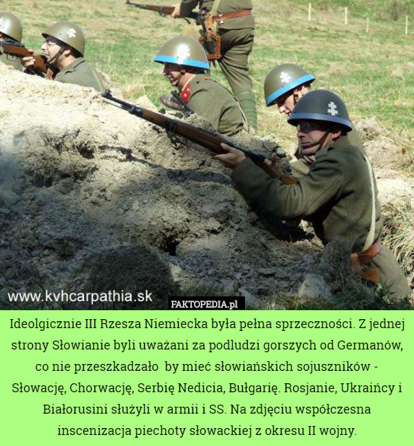 Ideolgicznie III Rzesza Niemiecka była pełna sprzeczności. Z jednej strony Słowianie byli uważani za podludzi gorszych od Germanów, co nie przeszkadzało  by mieć słowiańskich sojuszników - Słowację, Chorwację, Serbię Nedicia, Bułgarię. Rosjanie, Ukraińcy i Białorusini służyli w armii i SS. Na zdjęciu współczesna inscenizacja piechoty słowackiej z okresu II wojny. 