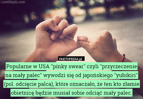 Popularne w USA "pinky swear" czyli "przyrzeczenie na mały palec" wywodzi się od japońskiego "yubikiri" (pol. odcięcie palca), które oznaczało, że ten kto złamie obietnicę będzie musiał sobie odciąć mały palec. 