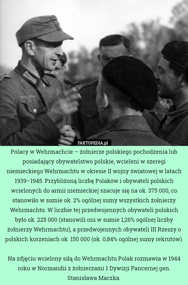 Polacy w Wehrmachcie – żołnierze polskiego pochodzenia lub posiadający obywatelstwo polskie, wcieleni w szeregi niemieckiego Wehrmachtu w okresie II wojny światowej w latach 1939–1945. Przybliżoną liczbę Polaków i obywateli polskich wcielonych do armii niemieckiej szacuje się na ok. 375 000, co stanowiło w sumie ok. 2% ogólnej sumy wszystkich żołnierzy Wehrmachtu. W liczbie tej przedwojennych obywateli polskich było ok. 225 000 (stanowili oni w sumie 1,26% ogólnej liczby żołnierzy Wehrmachtu), a przedwojennych obywateli III Rzeszy o polskich korzeniach ok. 150 000 (ok. 0,84% ogólnej sumy rekrutów).

Na zdjęciu wcielony siłą do Wehrmachtu Polak rozmawia w 1944 roku w Normandii z żołnierzami 1 Dywizji Pancernej gen. Stanisława Maczka. 