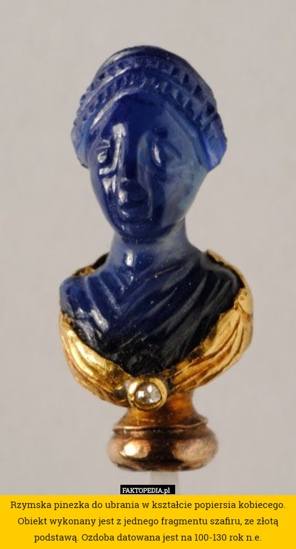 Rzymska pinezka do ubrania w kształcie popiersia kobiecego. Obiekt wykonany jest z jednego fragmentu szafiru, ze złotą podstawą. Ozdoba datowana jest na 100-130 rok n.e. 