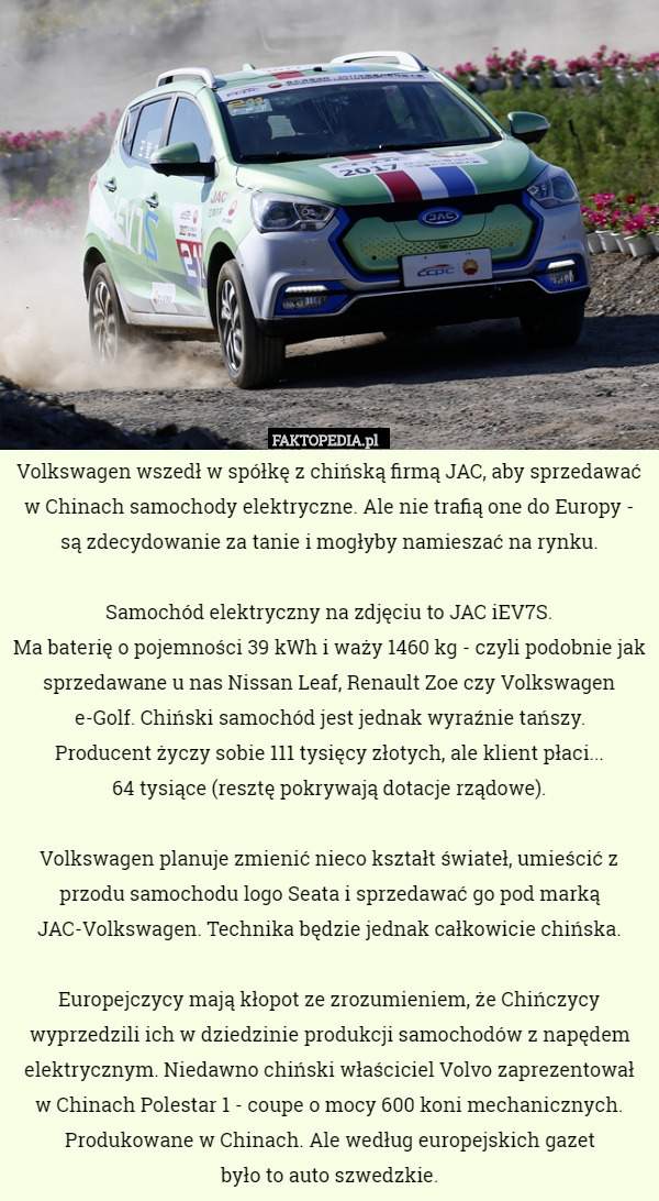 Volkswagen wszedł w spółkę z chińską firmą JAC, aby sprzedawać w Chinach samochody elektryczne. Ale nie trafią one do Europy - są zdecydowanie za tanie i mogłyby namieszać na rynku.

Samochód elektryczny na zdjęciu to JAC iEV7S.
Ma baterię o pojemności 39 kWh i waży 1460 kg - czyli podobnie jak sprzedawane u nas Nissan Leaf, Renault Zoe czy Volkswagen e-Golf. Chiński samochód jest jednak wyraźnie tańszy.
 Producent życzy sobie 111 tysięcy złotych, ale klient płaci...
 64 tysiące (resztę pokrywają dotacje rządowe).

Volkswagen planuje zmienić nieco kształt świateł, umieścić z przodu samochodu logo Seata i sprzedawać go pod marką JAC-Volkswagen. Technika będzie jednak całkowicie chińska.

Europejczycy mają kłopot ze zrozumieniem, że Chińczycy wyprzedzili ich w dziedzinie produkcji samochodów z napędem elektrycznym. Niedawno chiński właściciel Volvo zaprezentował
 w Chinach Polestar 1 - coupe o mocy 600 koni mechanicznych. Produkowane w Chinach. Ale według europejskich gazet
 było to auto szwedzkie. 
