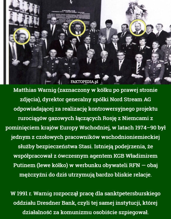 Matthias Warnig (zaznaczony w kółku po prawej stronie zdjęcia), dyrektor generalny spółki Nord Stream AG odpowiadającej za realizację kontrowersyjnego projektu rurociągów gazowych łączących Rosję z Niemcami z pominięciem krajów Europy Wschodniej, w latach 1974–90 był jednym z czołowych pracowników wschodnioniemieckiej służby bezpieczeństwa Stasi. Istnieją podejrzenia, że współpracował z ówczesnym agentem KGB Władimirem Putinem (lewe kółko) w werbunku obywateli RFN — obaj mężczyźni do dziś utrzymują bardzo bliskie relacje.

W 1991 r. Warnig rozpoczął pracę dla sanktpetersburskiego oddziału Dresdner Bank, czyli tej samej instytucji, której działalność za komunizmu osobiście szpiegował. 