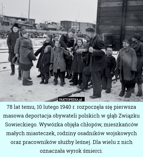 78 lat temu, 10 lutego 1940 r. rozpoczęła się pierwsza masowa deportacja obywateli polskich w głąb Związku Sowieckiego. Wywózka objęła chłopów, mieszkańców małych miasteczek, rodziny osadników wojskowych oraz pracowników służby leśnej. Dla wielu z nich oznaczała wyrok śmierci. 