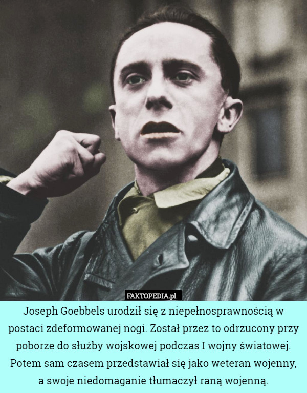 Joseph Goebbels urodził się z niepełnosprawnością w postaci zdeformowanej nogi. Został przez to odrzucony przy poborze do służby wojskowej podczas I wojny światowej. Potem sam czasem przedstawiał się jako weteran wojenny,
a swoje niedomaganie tłumaczył raną wojenną. 