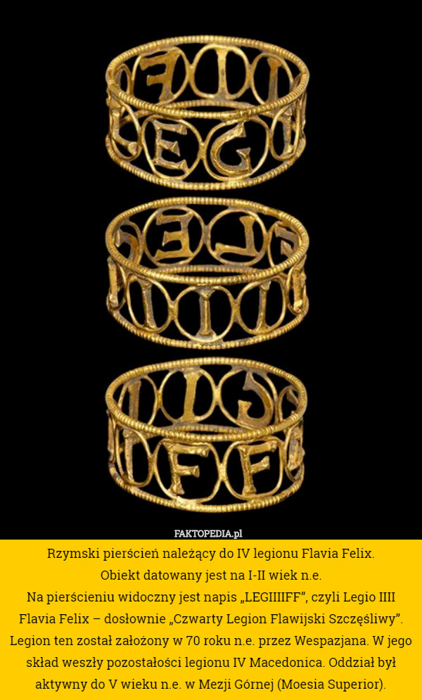Rzymski pierścień należący do IV legionu Flavia Felix.
 Obiekt datowany jest na I-II wiek n.e.
Na pierścieniu widoczny jest napis „LEGIIIIFF”, czyli Legio IIII Flavia Felix – dosłownie „Czwarty Legion Flawijski Szczęśliwy”.
Legion ten został założony w 70 roku n.e. przez Wespazjana. W jego skład weszły pozostałości legionu IV Macedonica. Oddział był aktywny do V wieku n.e. w Mezji Górnej (Moesia Superior). 