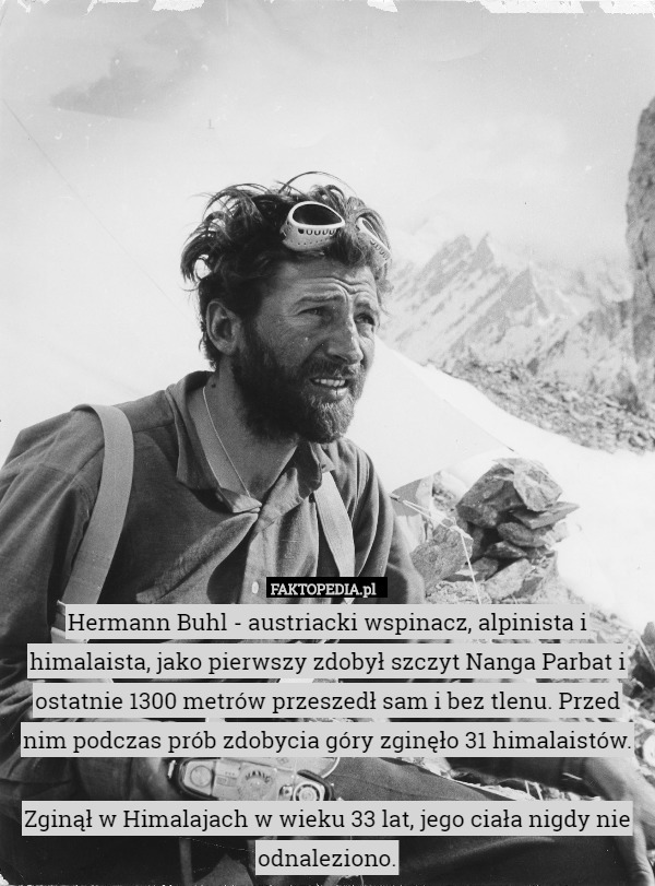 Hermann Buhl - austriacki wspinacz, alpinista i himalaista, jako pierwszy zdobył szczyt Nanga Parbat i ostatnie 1300 metrów przeszedł sam i bez tlenu. Przed nim podczas prób zdobycia góry zginęło 31 himalaistów.

Zginął w Himalajach w wieku 33 lat, jego ciała nigdy nie odnaleziono. 