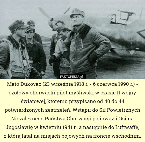Mato Dukovac (23 września 1918 r. - 6 czerwca 1990 r.) - czołowy chorwacki pilot myśliwski w czasie II wojny światowej, któremu przypisano od 40 do 44 potwierdzonych zestrzeleń. Wstąpił do Sił Powietrznych Niezależnego Państwa Chorwacji po inwazji Osi na Jugosławię w kwietniu 1941 r., a następnie do Luftwaffe,
 z którą latał na misjach bojowych na froncie wschodnim. 