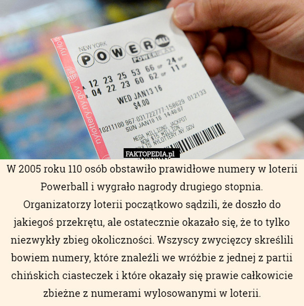 W 2005 roku 110 osób obstawiło prawidłowe numery w loterii Powerball i wygrało nagrody drugiego stopnia. Organizatorzy loterii początkowo sądzili, że doszło do jakiegoś przekrętu, ale ostatecznie okazało się, że to tylko niezwykły zbieg okoliczności. Wszyscy zwycięzcy skreślili bowiem numery, które znaleźli we wróżbie z jednej z partii chińskich ciasteczek i które okazały się prawie całkowicie zbieżne z numerami wylosowanymi w loterii. 
