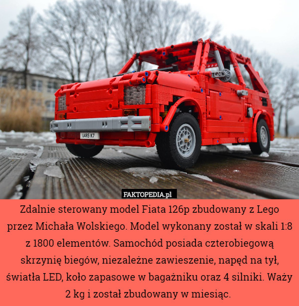 Zdalnie sterowany model Fiata 126p zbudowany z Lego przez Michała Wolskiego. Model wykonany został w skali 1:8 z 1800 elementów. Samochód posiada czterobiegową skrzynię biegów, niezależne zawieszenie, napęd na tył, światła LED, koło zapasowe w bagażniku oraz 4 silniki. Waży 2 kg i został zbudowany w miesiąc. 