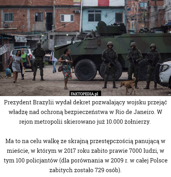 Prezydent Brazylii wydał dekret pozwalający wojsku przejąć władzę nad ochroną bezpieczeństwa w Rio de Janeiro. W rejon metropolii skierowano już 10.000 żołnierzy. 

Ma to na celu walkę ze skrajną przestępczością panującą w mieście, w którym w 2017 roku zabito prawie 7000 ludzi, w tym 100 policjantów (dla porównania w 2009 r. w całej Polsce zabitych zostało 729 osób). 
