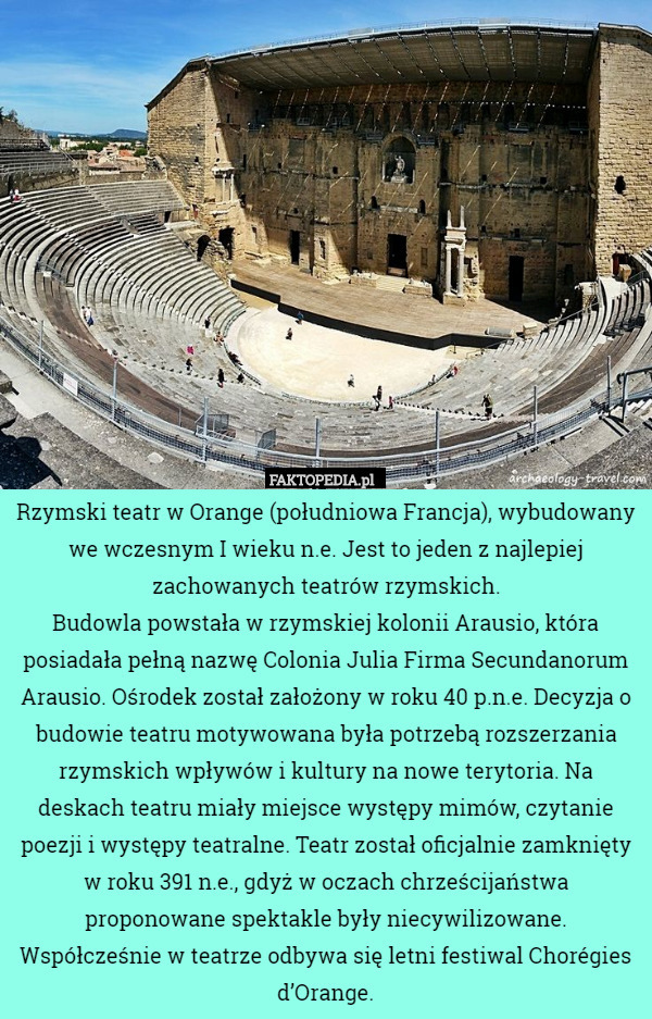 Rzymski teatr w Orange (południowa Francja), wybudowany we wczesnym I wieku n.e. Jest to jeden z najlepiej zachowanych teatrów rzymskich.
Budowla powstała w rzymskiej kolonii Arausio, która posiadała pełną nazwę Colonia Julia Firma Secundanorum Arausio. Ośrodek został założony w roku 40 p.n.e. Decyzja o budowie teatru motywowana była potrzebą rozszerzania rzymskich wpływów i kultury na nowe terytoria. Na deskach teatru miały miejsce występy mimów, czytanie poezji i występy teatralne. Teatr został oficjalnie zamknięty w roku 391 n.e., gdyż w oczach chrześcijaństwa proponowane spektakle były niecywilizowane.
Współcześnie w teatrze odbywa się letni festiwal Chorégies d’Orange. 