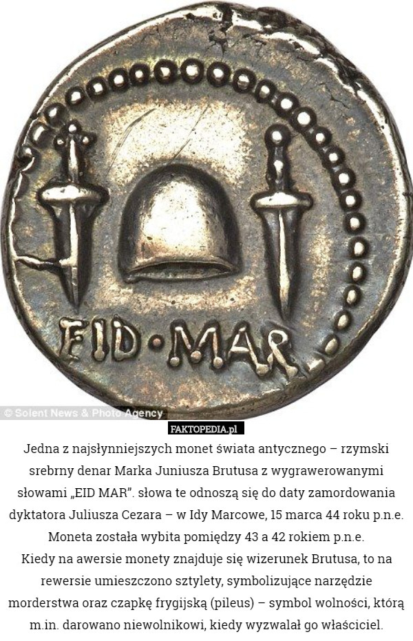 Jedna z najsłynniejszych monet świata antycznego – rzymski srebrny denar Marka Juniusza Brutusa z wygrawerowanymi słowami „EID MAR”. słowa te odnoszą się do daty zamordowania dyktatora Juliusza Cezara – w Idy Marcowe, 15 marca 44 roku p.n.e. Moneta została wybita pomiędzy 43 a 42 rokiem p.n.e.
Kiedy na awersie monety znajduje się wizerunek Brutusa, to na rewersie umieszczono sztylety, symbolizujące narzędzie morderstwa oraz czapkę frygijską (pileus) – symbol wolności, którą m.in. darowano niewolnikowi, kiedy wyzwalał go właściciel. 