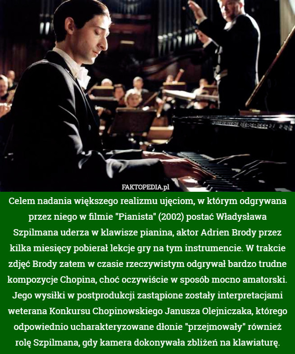 Celem nadania większego realizmu ujęciom, w którym odgrywana przez niego w filmie "Pianista" (2002) postać Władysława Szpilmana uderza w klawisze pianina, aktor Adrien Brody przez kilka miesięcy pobierał lekcje gry na tym instrumencie. W trakcie zdjęć Brody zatem w czasie rzeczywistym odgrywał bardzo trudne kompozycje Chopina, choć oczywiście w sposób mocno amatorski. Jego wysiłki w postprodukcji zastąpione zostały interpretacjami weterana Konkursu Chopinowskiego Janusza Olejniczaka, którego odpowiednio ucharakteryzowane dłonie "przejmowały" również rolę Szpilmana, gdy kamera dokonywała zbliżeń na klawiaturę. 