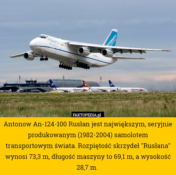 Antonow An-124-100 Rusłan jest największym, seryjnie produkowanym (1982-2004) samolotem transportowym świata. Rozpiętość skrzydeł "Rusłana" wynosi 73,3 m, długość maszyny to 69,1 m, a wysokość 28,7 m. 