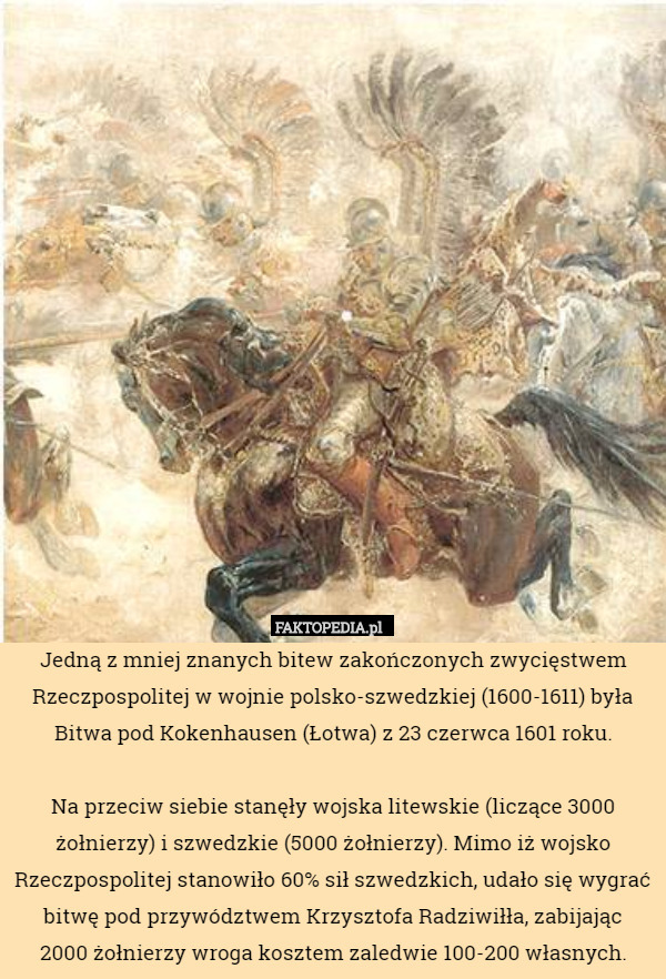Jedną z mniej znanych bitew zakończonych zwycięstwem Rzeczpospolitej w wojnie polsko-szwedzkiej (1600-1611) była
 Bitwa pod Kokenhausen (Łotwa) z 23 czerwca 1601 roku.
 
Na przeciw siebie stanęły wojska litewskie (liczące 3000 żołnierzy) i szwedzkie (5000 żołnierzy). Mimo iż wojsko Rzeczpospolitej stanowiło 60% sił szwedzkich, udało się wygrać bitwę pod przywództwem Krzysztofa Radziwiłła, zabijając
 2000 żołnierzy wroga kosztem zaledwie 100-200 własnych. 