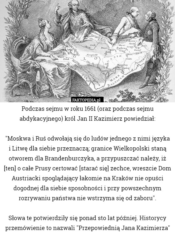 Podczas sejmu w roku 1661 (oraz podczas sejmu abdykacyjnego) król Jan II Kazimierz powiedział:

"Moskwa i Ruś odwołają się do ludów jednego z nimi języka i Litwę dla siebie przeznaczą; granice Wielkopolski staną otworem dla Brandenburczyka, a przypuszczać należy, iż [ten] o całe Prusy certować [starać się] zechce, wreszcie Dom Austriacki spoglądający łakomie na Kraków nie opuści dogodnej dla siebie sposobności i przy powszechnym rozrywaniu państwa nie wstrzyma się od zaboru".

 Słowa te potwierdziły się ponad sto lat później. Historycy przemówienie to nazwali "Przepowiednią Jana Kazimierza" 