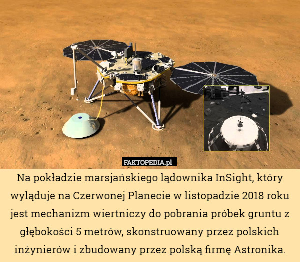 Na pokładzie marsjańskiego lądownika InSight, który wyląduje na Czerwonej Planecie w listopadzie 2018 roku jest mechanizm wiertniczy do pobrania próbek gruntu z głębokości 5 metrów, skonstruowany przez polskich inżynierów i zbudowany przez polską firmę Astronika. 
