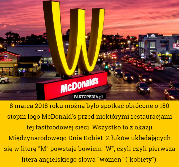 8 marca 2018 roku można było spotkać obrócone o 180 stopni logo McDonald's przed niektórymi restauracjami tej fastfoodowej sieci. Wszystko to z okazji Międzynarodowego Dnia Kobiet. Z łuków układających się w literę "M" powstaje bowiem "W", czyli czyli pierwsza litera angielskiego słowa "women" ("kobiety"). 