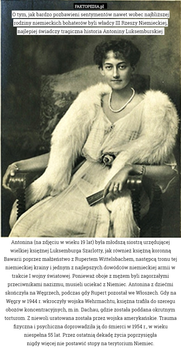 O tym, jak bardzo pozbawieni sentymentów nawet wobec najbliższej rodziny niemieckich bohaterów byli władcy III Rzeszy Niemieckiej, najlepiej świadczy tragiczna historia Antoniny Luksemburskiej.
























Antonina (na zdjęciu w wieku 19 lat) była młodszą siostrą urzędującej wielkiej księżnej Luksemburga Szarlotty, jak również księżną koronną Bawarii poprzez małżeństwo z Rupertem Wittelsbachem, następcą tronu tej niemieckiej krainy i jednym z najlepszych dowódców niemieckiej armii w trakcie I wojny światowej. Ponieważ oboje z mężem byli zagorzałymi przeciwnikami nazizmu, musieli uciekać z Niemiec. Antonina z dziećmi skończyła na Węgrzech, podczas gdy Rupert pozostał we Włoszech. Gdy na Węgry w 1944 r. wkroczyły wojska Wehrmachtu, księżna trafiła do szeregu obozów koncentracyjnych, m.in. Dachau, gdzie została poddana okrutnym torturom. Z niewoli uratowana została przez wojska amerykańskie. Trauma fizyczna i psychiczna doprowadziła ją do śmierci w 1954 r., w wieku niespełna 55 lat. Przez ostatnią dekadę życia poprzysięgła
nigdy więcej nie postawić stopy na terytorium Niemiec. 