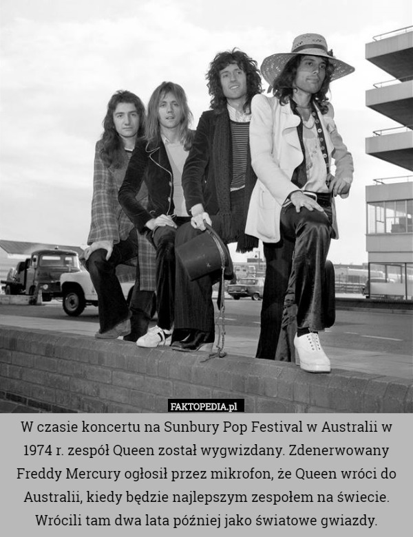 W czasie koncertu na Sunbury Pop Festival w Australii w 1974 r. zespół Queen został wygwizdany. Zdenerwowany Freddy Mercury ogłosił przez mikrofon, że Queen wróci do Australii, kiedy będzie najlepszym zespołem na świecie. Wrócili tam dwa lata później jako światowe gwiazdy. 