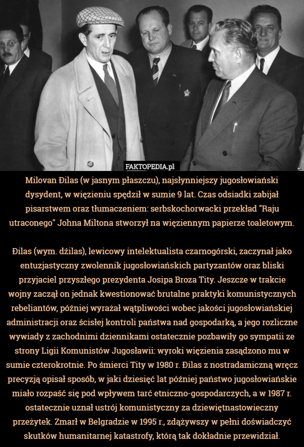 Milovan Đilas (w jasnym płaszczu), najsłynniejszy jugosłowiański dysydent, w więzieniu spędził w sumie 9 lat. Czas odsiadki zabijał pisarstwem oraz tłumaczeniem: serbskochorwacki przekład "Raju utraconego" Johna Miltona stworzył na więziennym papierze toaletowym.

Đilas (wym. dźilas), lewicowy intelektualista czarnogórski, zaczynał jako entuzjastyczny zwolennik jugosłowiańskich partyzantów oraz bliski przyjaciel przyszłego prezydenta Josipa Broza Tity. Jeszcze w trakcie wojny zaczął on jednak kwestionować brutalne praktyki komunistycznych rebeliantów, później wyrażał wątpliwości wobec jakości jugosłowiańskiej administracji oraz ścisłej kontroli państwa nad gospodarką, a jego rozliczne wywiady z zachodnimi dziennikami ostatecznie pozbawiły go sympatii ze strony Ligii Komunistów Jugosławii: wyroki więzienia zasądzono mu w sumie czterokrotnie. Po śmierci Tity w 1980 r. Đilas z nostradamiczną wręcz precyzją opisał sposób, w jaki dziesięć lat później państwo jugosłowiańskie miało rozpaść się pod wpływem tarć etniczno-gospodarczych, a w 1987 r. ostatecznie uznał ustrój komunistyczny za dziewiętnastowieczny przeżytek. Zmarł w Belgradzie w 1995 r., zdążywszy w pełni doświadczyć skutków humanitarnej katastrofy, którą tak dokładnie przewidział. 