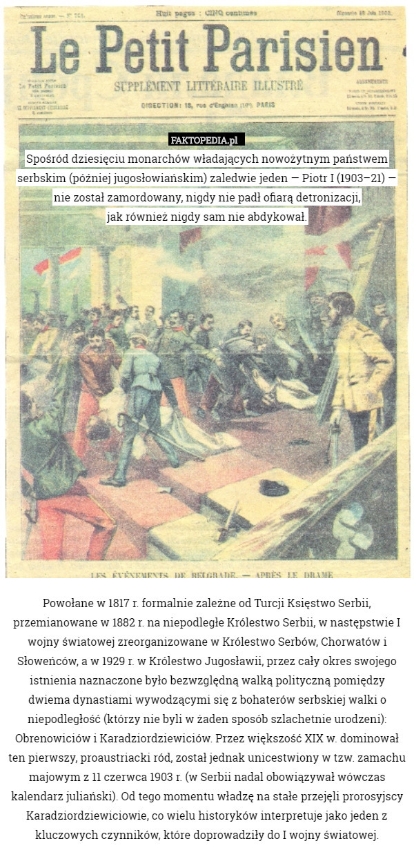 Spośród dziesięciu monarchów władających nowożytnym państwem serbskim (później jugosłowiańskim) zaledwie jeden — Piotr I (1903–21) — nie został zamordowany, nigdy nie padł ofiarą detronizacji,
jak również nigdy sam nie abdykował.



















Powołane w 1817 r. formalnie zależne od Turcji Księstwo Serbii, przemianowane w 1882 r. na niepodległe Królestwo Serbii, w następstwie I wojny światowej zreorganizowane w Królestwo Serbów, Chorwatów i Słoweńców, a w 1929 r. w Królestwo Jugosławii, przez cały okres swojego istnienia naznaczone było bezwzględną walką polityczną pomiędzy dwiema dynastiami wywodzącymi się z bohaterów serbskiej walki o niepodległość (którzy nie byli w żaden sposób szlachetnie urodzeni): Obrenowiciów i Karadziordziewiciów. Przez większość XIX w. dominował ten pierwszy, proaustriacki ród, został jednak unicestwiony w tzw. zamachu majowym z 11 czerwca 1903 r. (w Serbii nadal obowiązywał wówczas kalendarz juliański). Od tego momentu władzę na stałe przejęli prorosyjscy Karadziordziewiciowie, co wielu historyków interpretuje jako jeden z kluczowych czynników, które doprowadziły do I wojny światowej. 