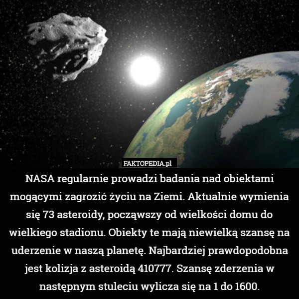 NASA regularnie prowadzi badania nad obiektami mogącymi zagrozić życiu na Ziemi. Aktualnie wymienia się 73 asteroidy, począwszy od wielkości domu do wielkiego stadionu. Obiekty te mają niewielką szansę na uderzenie w naszą planetę. Najbardziej prawdopodobna jest kolizja z asteroidą 410777. Szansę zderzenia w następnym stuleciu wylicza się na 1 do 1600. 