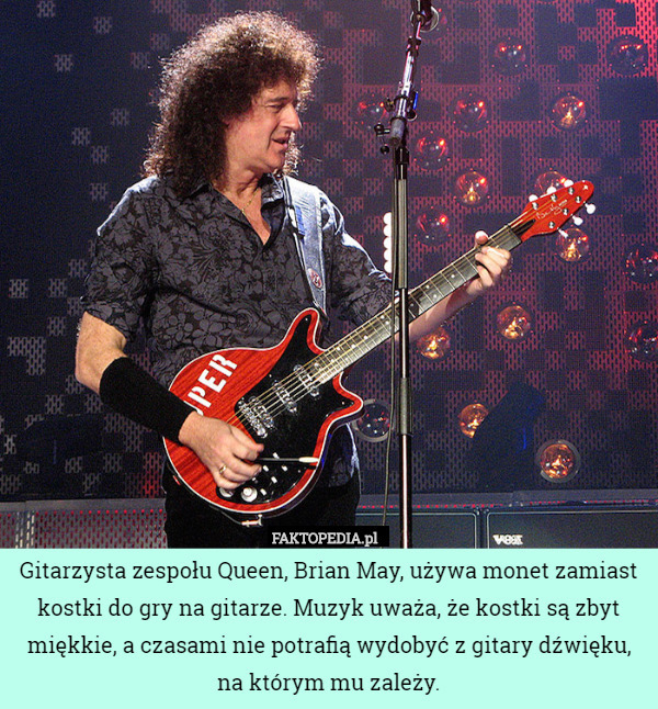 Gitarzysta zespołu Queen, Brian May, używa monet zamiast kostki do gry na gitarze. Muzyk uważa, że kostki są zbyt miękkie, a czasami nie potrafią wydobyć z gitary dźwięku, na którym mu zależy. 